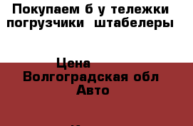 Покупаем б/у тележки, погрузчики, штабелеры  › Цена ­ 500 - Волгоградская обл. Авто » Куплю   